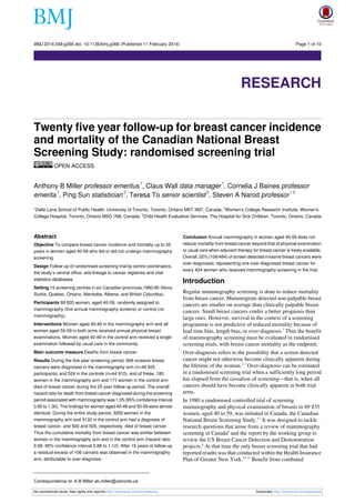 BMJ 2014;348:g366 doi: 10.1136/bmj.g366 (Published 11 February 2014)

Page 1 of 10

Research

RESEARCH
Twenty five year follow-up for breast cancer incidence
and mortality of the Canadian National Breast
Screening Study: randomised screening trial
OPEN ACCESS
1

1

Anthony B Miller professor emeritus , Claus Wall data manager , Cornelia J Baines professor
1
2
3
12
emerita , Ping Sun statistician , Teresa To senior scientist , Steven A Narod professor
Dalla Lana School of Public Health, University of Toronto, Toronto, Ontario M5T 3M7, Canada; 2Women’s College Research Institute, Women’s
College Hospital, Toronto, Ontario M5G 1N8, Canada; 3Child Health Evaluative Services, The Hospital for Sick Children, Toronto, Ontario, Canada
1

Abstract
Objective To compare breast cancer incidence and mortality up to 25
years in women aged 40-59 who did or did not undergo mammography
screening.
Design Follow-up of randomised screening trial by centre coordinators,
the study’s central office, and linkage to cancer registries and vital
statistics databases.
Setting 15 screening centres in six Canadian provinces,1980-85 (Nova
Scotia, Quebec, Ontario, Manitoba, Alberta, and British Columbia).
Participants 89 835 women, aged 40-59, randomly assigned to
mammography (five annual mammography screens) or control (no
mammography).
Interventions Women aged 40-49 in the mammography arm and all
women aged 50-59 in both arms received annual physical breast
examinations. Women aged 40-49 in the control arm received a single
examination followed by usual care in the community.
Main outcome measure Deaths from breast cancer.
Results During the five year screening period, 666 invasive breast
cancers were diagnosed in the mammography arm (n=44 925
participants) and 524 in the controls (n=44 910), and of these, 180
women in the mammography arm and 171 women in the control arm
died of breast cancer during the 25 year follow-up period. The overall
hazard ratio for death from breast cancer diagnosed during the screening
period associated with mammography was 1.05 (95% confidence interval
0.85 to 1.30). The findings for women aged 40-49 and 50-59 were almost
identical. During the entire study period, 3250 women in the
mammography arm and 3133 in the control arm had a diagnosis of
breast cancer, and 500 and 505, respectively, died of breast cancer.
Thus the cumulative mortality from breast cancer was similar between
women in the mammography arm and in the control arm (hazard ratio
0.99, 95% confidence interval 0.88 to 1.12). After 15 years of follow-up
a residual excess of 106 cancers was observed in the mammography
arm, attributable to over-diagnosis.

Conclusion Annual mammography in women aged 40-59 does not
reduce mortality from breast cancer beyond that of physical examination
or usual care when adjuvant therapy for breast cancer is freely available.
Overall, 22% (106/484) of screen detected invasive breast cancers were
over-diagnosed, representing one over-diagnosed breast cancer for
every 424 women who received mammography screening in the trial.

Introduction
Regular mammography screening is done to reduce mortality
from breast cancer. Mammogram detected non-palpable breast
cancers are smaller on average than clinically palpable breast
cancers. Small breast cancers confer a better prognosis than
large ones. However, survival in the context of a screening
programme is not predictive of reduced mortality because of
lead time bias, length bias, or over-diagnosis.1 Thus the benefit
of mammography screening must be evaluated in randomised
screening trials, with breast cancer mortality as the endpoint.

Over-diagnosis refers to the possibility that a screen detected
cancer might not otherwise become clinically apparent during
the lifetime of the woman.2 3 Over-diagnosis can be estimated
in a randomised screening trial when a sufficiently long period
has elapsed from the cessation of screening—that is, when all
cancers should have become clinically apparent in both trial
arms.

In 1980 a randomised controlled trial of screening
mammography and physical examination of breasts in 89 835
women, aged 40 to 59, was initiated in Canada, the Canadian
National Breast Screening Study.4-7 It was designed to tackle
research questions that arose from a review of mammography
screening in Canada8 and the report by the working group to
review the US Breast Cancer Detection and Demonstration
projects.9 At that time the only breast screening trial that had
reported results was that conducted within the Health Insurance
Plan of Greater New York.10 11 Benefit from combined

Correspondence to: A B Miller ab.miller@utoronto.ca
No commercial reuse: See rights and reprints http://www.bmj.com/permissions

Subscribe: http://www.bmj.com/subscribe

 