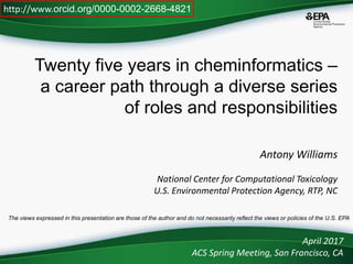 Twenty five years in cheminformatics –
a career path through a diverse series
of roles and responsibilities
Antony Williams
National Center for Computational Toxicology
U.S. Environmental Protection Agency, RTP, NC
April 2017
ACS Spring Meeting, San Francisco, CA
http://www.orcid.org/0000-0002-2668-4821
The views expressed in this presentation are those of the author and do not necessarily reflect the views or policies of the U.S. EPA
 