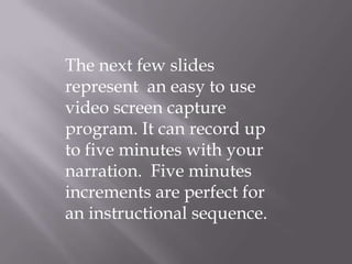 The next few slides represent  an easy to use video screen capture program. It can record up to five minutes with your narration.  Five minutes increments are perfect for an instructional sequence. 