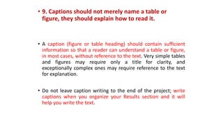 • 9. Captions should not merely name a table or
figure, they should explain how to read it.
• A caption (figure or table heading) should contain sufficient
information so that a reader can understand a table or figure,
in most cases, without reference to the text. Very simple tables
and figures may require only a title for clarity, and
exceptionally complex ones may require reference to the text
for explanation.
• Do not leave caption writing to the end of the project; write
captions when you organize your Results section and it will
help you write the text.
 