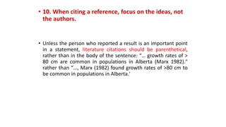 • 10. When citing a reference, focus on the ideas, not
the authors.
• Unless the person who reported a result is an important point
in a statement, literature citations should be parenthetical,
rather than in the body of the sentence: “… growth rates of >
80 cm are common in populations in Alberta (Marx 1982)."
rather than “…, Marx (1982) found growth rates of >80 cm to
be common in populations in Alberta.'
 