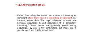 • 11. Show us don't tell us.
• Rather than telling the reader that a result is interesting or
significant, show them how it is interesting or significant. For
instance, rather than 'The large difference in mean size
between population C and population D is particularly
interesting," write 'Mean size generally varied among
populations by only a few centimeters, but mean size in
populations C and D differed by 25 cm.“.
 
