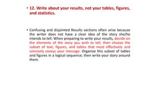 • 12. Write about your results, not your tables, figures,
and statistics.
• Confusing and disjointed Results sections often arise because
the writer does not have a clear idea of the story she/he
intends to tell. When preparing to write your results, decide on
the elements of the story you wish to tell, then choose the
subset of text, figures, and tables that most effectively and
concisely coveys your message. Organize this subset of tables
and figures in a logical sequence; then write your story around
them.
 