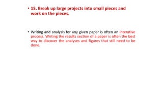 • 15. Break up large projects into small pieces and
work on the pieces.
• Writing and analysis for any given paper is often an interative
process. Writing the results section of a paper is often the best
way to discover the analyses and figures that still need to be
done.
 