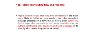 • 16. Make your writing flow and resonate.
• Papers written so well that they 'flow and resonate' are much
more likely to influence your readers than the equivalent
message presented in a form that is merely clear. When you
find a paper that succeeds in this, study carefully how the
authors constructed their augments and used language; try to
identify what makes the paper work so well.
 