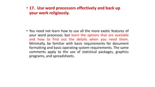 • 17. Use word processors effectively and back up
your work religiously.
• You need not learn how to use all the more exotic features of
your word processor, but learn the options that are available
and how to find out the details when you need them.
Minimally, be familiar with basic requirements for document
formatting and basic operating system requirements. The same
comments apply to the use of statistical packages, graphics
programs, and spreadsheets.
 