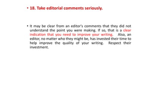 • 18. Take editorial comments seriously.
• It may be clear from an editor's comments that they did not
understand the point you were making. If so, that is a clear
indication that you need to improve your writing. Also, an
editor, no matter who they might be, has invested their time to
help improve the quality of your writing. Respect their
investment.
 