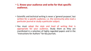 • 1. Know your audience and write for that specific
audience.
• Scientific and technical writing is never a 'general purpose‘, but
written for a specific audience, i.e. the community who read a
particular journal or study a particular subject.
• You must adopt the style and level of writing that is
appropriate for your audience. Study them as they are
manifested in a selection of highly regarded papers and in the
"Instructions for Authors" for key journals.
 
