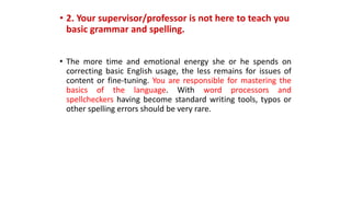 • 2. Your supervisor/professor is not here to teach you
basic grammar and spelling.
• The more time and emotional energy she or he spends on
correcting basic English usage, the less remains for issues of
content or fine-tuning. You are responsible for mastering the
basics of the language. With word processors and
spellcheckers having become standard writing tools, typos or
other spelling errors should be very rare.
 