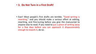 • 3. Do Not Turn in a First Draft!
• Ever! Most people's first drafts are terrible. "Good writing is
rewriting," and you should make a serious effort at editing,
rewriting, and fine-tuning before you give the manuscript to
anyone else to read. If you need to put a piece of writing away
for a few days before you can approach it dispassionately
enough to rework it, do so.
 