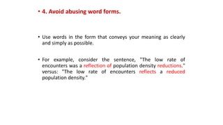 • 4. Avoid abusing word forms.
• Use words in the form that conveys your meaning as clearly
and simply as possible.
• For example, consider the sentence, "The low rate of
encounters was a reflection of population density reductions."
versus: "The low rate of encounters reflects a reduced
population density."
 