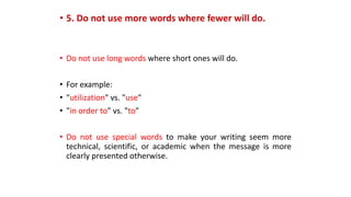 • 5. Do not use more words where fewer will do.
• Do not use long words where short ones will do.
• For example:
• "utilization" vs. "use"
• "in order to" vs. "to"
• Do not use special words to make your writing seem more
technical, scientific, or academic when the message is more
clearly presented otherwise.
 