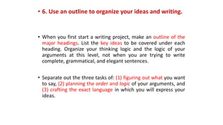 • 6. Use an outline to organize your ideas and writing.
• When you first start a writing project, make an outline of the
major headings. List the key ideas to be covered under each
heading. Organize your thinking logic and the logic of your
arguments at this level, not when you are trying to write
complete, grammatical, and elegant sentences.
• Separate out the three tasks of: (1) figuring out what you want
to say, (2) planning the order and logic of your arguments, and
(3) crafting the exact language in which you will express your
ideas.
 