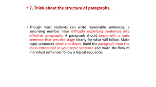 • 7. Think about the structure of paragraphs.
• Though most students can write reasonable sentences, a
surprising number have difficulty organizing sentences into
effective paragraphs. A paragraph should begin with a topic
sentence that sets the stage clearly for what will follow. Make
topic sentences short and direct. Build the paragraph from the
ideas introduced in your topic sentence and make the flow of
individual sentences follow a logical sequence.
 