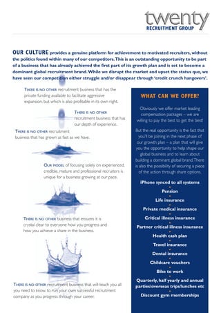 OUR CULTURE provides a genuine platform for achievement to motivated recruiters, without
the politics found within many of our competitors.This is an outstanding opportunity to be part
of a business that has already achieved the first part of its growth plan and is set to become a
dominant global recruitment brand. While we disrupt the market and upset the status quo, we
have seen our competition either struggle and/or disappear through ‘credit crunch hangovers’.

      THERE IS NO OTHER recruitment business that has the
      private funding available to facilitate aggressive               WHAT CAN WE OFFER?
      expansion, but which is also profitable in its own right.
                                                                     Obviously we offer market leading
                                    THERE IS NO OTHER                 compensation packages – we are
                                    recruitment business that has   willing to pay the best to get the best!
                                    our depth of experience.
 THERE IS NO OTHER recruitment                                      But the real opportunity is the fact that
 business that has grown as fast as we have.                          you’ll be joining in the next phase of
                                                                     our growth plan – a plan that will give
                                                                     you the opportunity to help shape our
                                                                        global business and to learn about
                                                                    building a dominant global brand.There
                 OUR MODEL of focusing solely on experienced,       is also the possibility of securing a piece
                 credible, mature and professional recruiters is       of the action through share options.
                 unique for a business growing at our pace.
                                                                      iPhone synced to all systems
                                                                                       •
                                                                                  Pension
                                                                                       •
                                                                              Life insurance
                                                                                       •
                                                                        Private medical insurance
                                                                                       •
     THERE IS NO OTHER business that ensures it is                       Critical illness insurance
     crystal clear to everyone how you progress and                                    •
                                                                    Partner critical illness insurance
     how you achieve a share in the business.                                          •
                                                                             Health cash plan
                                                                                       •
                                                                             Travel insurance
                                                                                       •
                                                                             Dental insurance
                                                                                       •
                                                                           Childcare vouchers
                                                                                       •
                                                                               Bike to work
                                                                                       •
                                                                    Quarterly, half yearly and annual
THERE IS NO OTHER recruitment business that will teach you all      parties/overseas trips/lunches etc
you need to know to run your own successful recruitment                                •
company as you progress through your career.                          Discount gym memberships
 