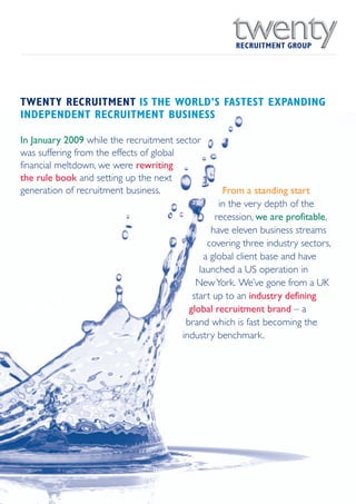 RECRUITMENT GROUP




TWENTY RECRUITMENT IS THE WORLD’S FASTEST EXPANDING
INDEPENDENT RECRUITMENT BUSINESS

In January 2009 while the recruitment sector
was suffering from the effects of global
financial meltdown, we were rewriting
the rule book and setting up the next
generation of recruitment business.               From a standing start
                                                 in the very depth of the
                                                recession, we are profitable,
                                               have eleven business streams
                                              covering three industry sectors,
                                             a global client base and have
                                            launched a US operation in
                                           New York. We’ve gone from a UK
                                          start up to an industry defining
                                         global recruitment brand – a
                                        brand which is fast becoming the
                                       industry benchmark.
 