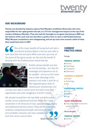 OUR BACKGROUND

Twenty was founded by industry experts Paul Marsden and Adrian Kinnersley who were
responsible for the rapid growth and sale, in a £17.5m management buyout at the top of the
market, of Astbury Marsden. They also had the foresight to recognise that January 2009 was
the bottom of the cycle and was therefore a perfect time to start a well funded business.
Why? Because competitors were disappearing, and set up costs were around a third of what
they would have been in 2007.




“
          One of the major benefits of having built and sold a     CURRENT
          recruitment business before is that we were able to      PRACTICE AREAS
work back from the exit point.While most start ups have all
                                                                   Europe
the pieces of the jigsaw puzzle, we also had the benefit of
knowing what the finished picture should look like.                FINANCIAL SERVICES
                                                                   I Finance
                             Another obvious benefit was that      I Technology
                             we had the funding – but also the     I Compliance

                             knowledge and experience not to       I Operations

                             be wasteful - and so our first move
                                                                   COMMERCE & INDUSTRY
                             was to take advantage of the          I Finance
                             downturn and make it work for us.     I Technology

                             We negotiated great deals on          I Risk

                             infrastructure and premises and
                                                                   PROFESSIONAL SERVICES
crucially were able to attract some real talent away from
                                                                   I Audit
organisations who were struggling to maintain morale.              I Advisory

                                                                   I Legal
We decided to build from the top down and so recruited a
number of very experienced business heads from major               TALENT OUTSOURCING
competitors in the financial services, commerce and industry       I Total outsourced recruitment

and professional services sectors. These are all outstanding         solution for SMEs

ambitious entrepreneurial people with extensive client




                                                    ”
                                                                   North America
and candidate networks who have subsequently
built their teams around them.                                     FINANCIAL SERVICES
                                          Adrian Kinnersley – MD   I Finance
 