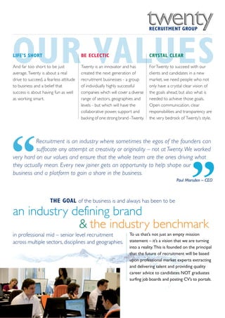 OUR VALUES
LIFE’S SHORT

And far too short to be just
average. Twenty is about a real
drive to succeed, a fearless attitude
                                        BE ECLECTIC

                                        Twenty is an innovator and has
                                        created the next generation of
                                        recruitment businesses - a group
                                                                               CRYSTAL CLEAR

                                                                               For Twenty to succeed with our
                                                                               clients and candidates in a new
                                                                               market, we need people who not
to business and a belief that           of individually highly successful      only have a crystal clear vision of
success is about having fun as well     companies which will cover a diverse   the goals ahead, but also what is
as working smart.                       range of sectors, geographies and      needed to achieve those goals.
                                        levels - but which will have the       Open communication, clear
                                        collaborative power, support and       responsibilities and transparency are
                                        backing of one strong brand -Twenty.   the very bedrock of Twenty’s style.




“
          Recruitment is an industry where sometimes the egos of the founders can
          suffocate any attempt at creativity or originality – not at Twenty. We worked
very hard on our values and ensure that the whole team are the ones driving what




                                                                                                       ”
they actually mean. Every new joiner gets an opportunity to help shape our
business and a platform to gain a share in the business.
                                                                                               Paul Marsden – CEO



                      THE GOAL of the business is and always has been to be

an industry defining brand
             & the industry benchmark
in professional mid – senior level recruitment                     To us that’s not just an empty mission
across multiple sectors, disciplines and geographies.              statement – it’s a vision that we are turning
                                                                   into a reality. This is founded on the principal
                                                                   that the future of recruitment will be based
                                                                   upon professional market experts extracting
                                                                   and delivering talent and providing quality
                                                                   career advice to candidates NOT graduates
                                                                   surfing job boards and posting CV’s to portals.
 