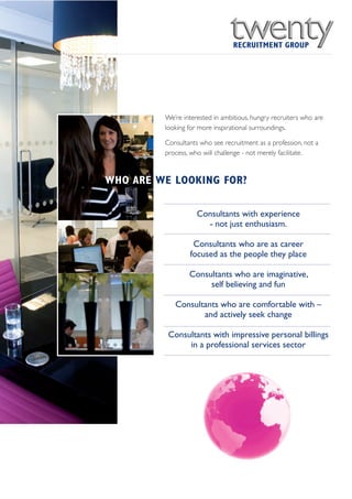 We’re interested in ambitious, hungry recruiters who are
         looking for more inspirational surroundings.

         Consultants who see recruitment as a profession, not a
         process, who will challenge - not merely facilitate.



WHO ARE WE LOOKING FOR?

                    Consultants with experience
                      - not just enthusiasm.

                  Consultants who are as career
                 focused as the people they place

                 Consultants who are imaginative,
                      self believing and fun

            Consultants who are comfortable with –
                   and actively seek change

          Consultants with impressive personal billings
               in a professional services sector
 