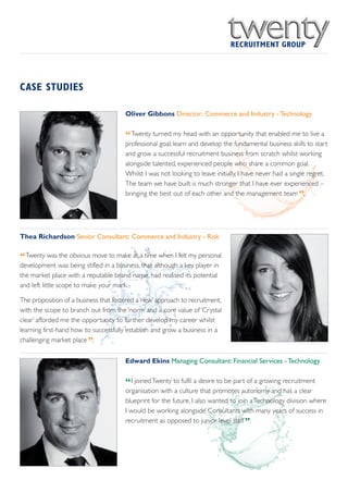 CASE STUDIES

                                       Oliver Gibbons Director: Commerce and Industry - Technology


                                       “Twenty turned my head with an opportunity that enabled me to live a
                                       professional goal; learn and develop the fundamental business skills to start
                                       and grow a successful recruitment business from scratch whilst working
                                       alongside talented, experienced people who share a common goal.
                                       Whilst I was not looking to leave initially, I have never had a single regret.
                                       The team we have built is much stronger that I have ever experienced –
                                       bringing the best out of each other and the management team .     ”


Thea Richardson Senior Consultant: Commerce and Industry - Risk


“Twenty was the obvious move to make at a time when I felt my personal
development was being stifled in a business, that although a key player in
the market place with a reputable brand name, had realised its potential
and left little scope to make your mark.

The proposition of a business that fostered a ‘new’ approach to recruitment,
with the scope to branch out from the ‘norm’ and a core value of ‘Crystal
clear’ afforded me the opportunity to further develop my career whilst
learning first-hand how to successfully establish and grow a business in a
                         ”
challenging market place .

                                       Edward Ekins Managing Consultant: Financial Services - Technology


                                       “I joined Twenty to fulfil a desire to be part of a growing recruitment
                                       organisation with a culture that promotes autonomy and has a clear
                                       blueprint for the future. I also wanted to join a Technology division where
                                       I would be working alongside Consultants with many years of success in
                                                                                    ”
                                       recruitment as opposed to junior level staff .
 
