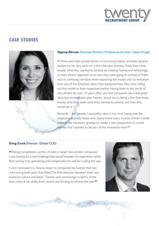 CASE STUDIES

                                       Ogetay Akman Associate Director: Professional Services - Head of Legal


                                       “There were two pivotal factors in me joining Twenty and they became
                                       evident to me very early on in the interview process. Firstly, they knew
                                       exactly what they wanted to achieve by creating Twenty, and refreshingly,
                                       an even clearer approach as to how they were going to achieve it.There
                                       was no confusing narrative when explaining the model, and no hesitation
                                       from any of the Directors when they explained how they were rolling
                                       out the model to their respective market. Having been in the world of
                                       recruitment for over 10 years often you find companies who have great
                                       ideas but no execution plan,Twenty stood out as being a firm that knew
                                       exactly who they were, what they wanted to achieve and how they
                                       would do it.

                                       Secondly – the people. I was pretty clear in my mind having met the
                                       respective business heads who clearly knew every nuance of their market
                                       and had the necessary gravitas to create a new proposition in a tired
                                                                                               ”
                                       market, that I wanted to be part of this innovative team .



Greg Cook Director: Global COO


“Having completed a variety of roles in larger recruitment companies
I was looking for a new challenge that would broaden my experience rather
than narrow it by specialising, and compensate me well for it along the way.

I soon narrowed my choices down to companies like Twenty that had
roles and growth plans that fitted.The final selection between them was
based on culture and belief - Twenty won convincingly in terms of the
                                                                      ”
team, their drive, ability, track record and funding to achieve the plan .
 