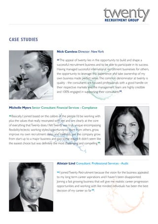 CASE STUDIES

                                       Nick Careless Director: New York


                                       “The appeal of twenty lies in the opportunity to build and shape a
                                       successful recruitment business and to be able to participate in its success.
                                       Having managed successful international recruitment businesses for others,
                                       the opportunity to leverage this experience and take ownership of my
                                       own business made perfect sense.The common denominator at twenty is
                                       quality - the consultants are focused professionals with a good handle on
                                       their respective markets and the management team are highly credible
                                       and 100% engaged in supporting their consultants .   ”

Michelle Myers Senior Consultant: Financial Services - Compliance


“Basically, I joined based on the calibre of the people I’d be working with
plus the values that really resonated with me and are clearly at the core
of everything that Twenty does. I felt Twenty was truly unique encompassing
flexibility/eclectic working styles/opportunity to learn from others, grow,
improve my own recruitment styles and methods, see the company grow
from start up to a major business and gain some equity. It didn’t seem like
                                                                         ”
the easiest choice but was definitely the most challenging and compelling .




                                       Alistair Lind Consultant: Professional Services - Audit


                                       “I joined Twenty Recruitment because the vision for the business appealed
                                       to my long term career aspirations and I haven’t been disappointed.
                                       Joining a fast growing business that will give me realistic career progression
                                       opportunities and working with like minded individuals has been the best
                                                                    ”
                                       decision of my career so far .
 