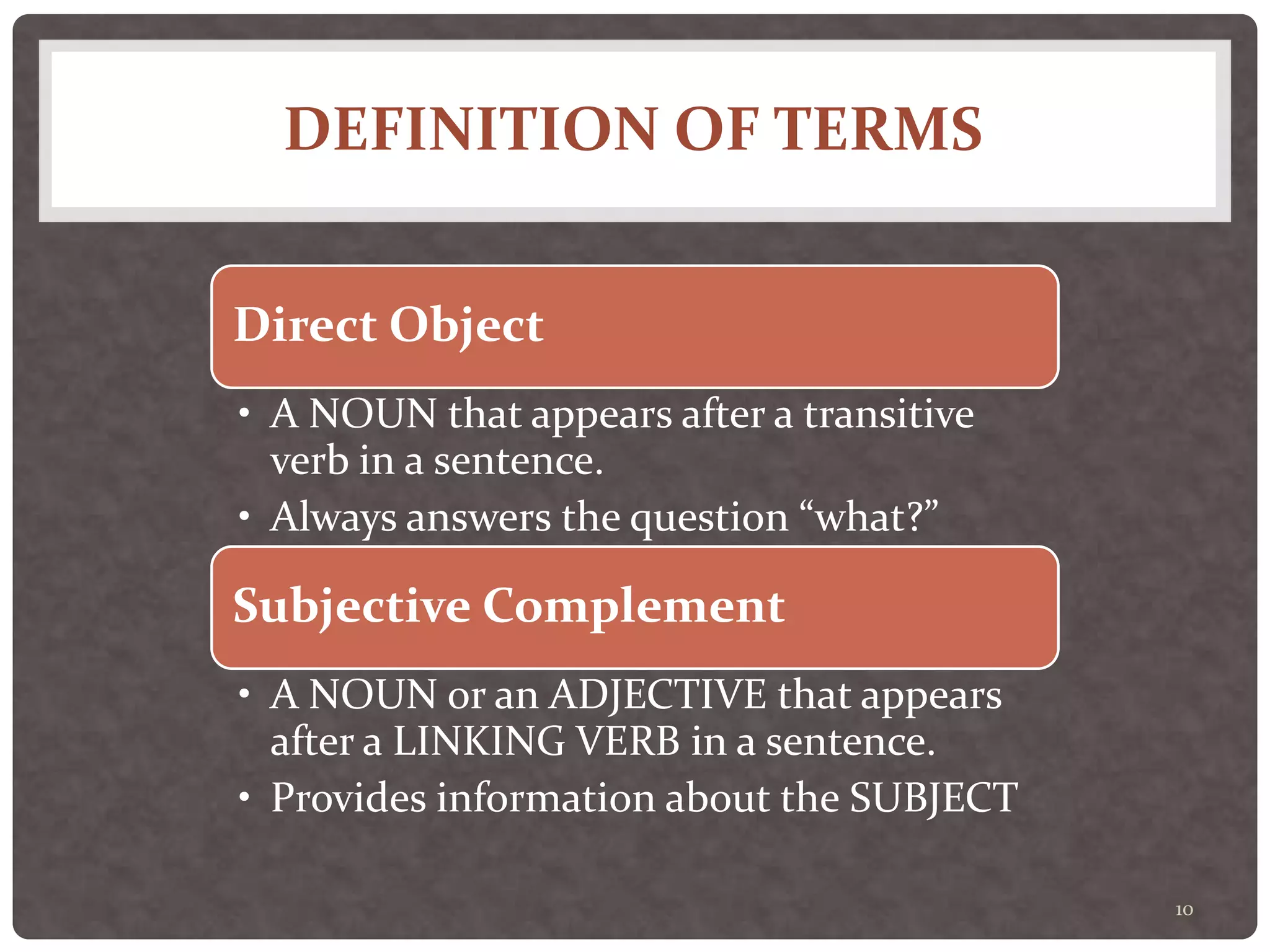 DEFINITION OF TERMS
10
Direct Object
• A NOUN that appears after a transitive
verb in a sentence.
• Always answers the question “what?”
Subjective Complement
• A NOUN or an ADJECTIVE that appears
after a LINKING VERB in a sentence.
• Provides information about the SUBJECT
 
