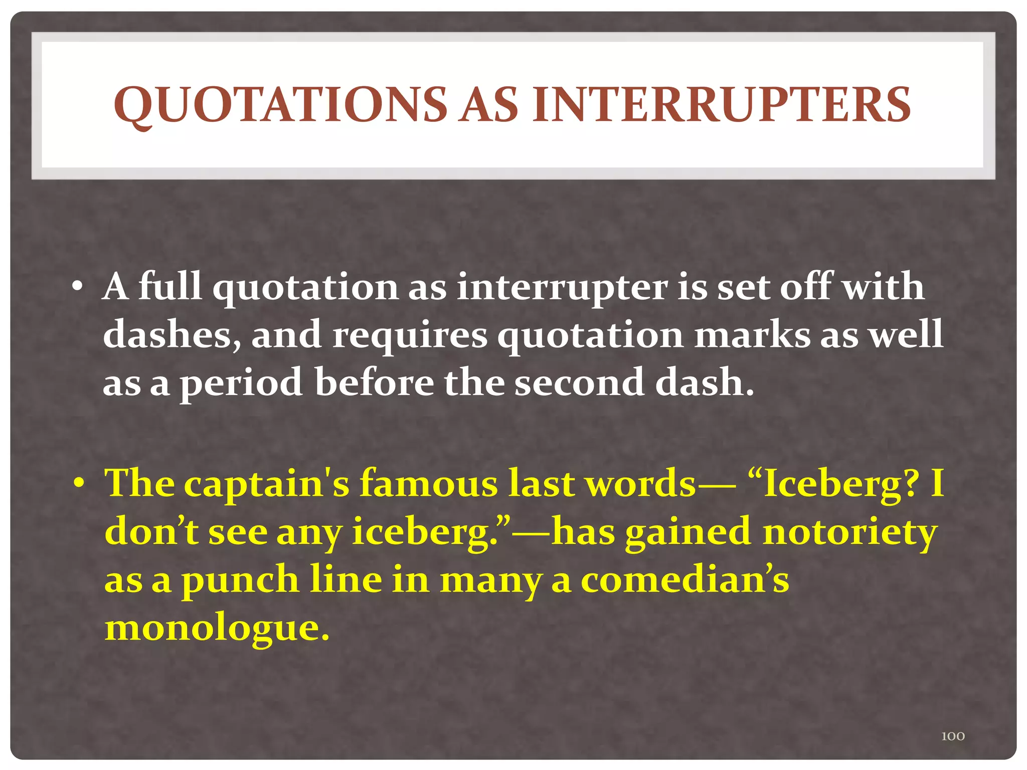 QUOTATIONS AS INTERRUPTERS
100
• A full quotation as interrupter is set off with
dashes, and requires quotation marks as well
as a period before the second dash.
• The captain's famous last words— “Iceberg? I
don’t see any iceberg.”—has gained notoriety
as a punch line in many a comedian’s
monologue.
 