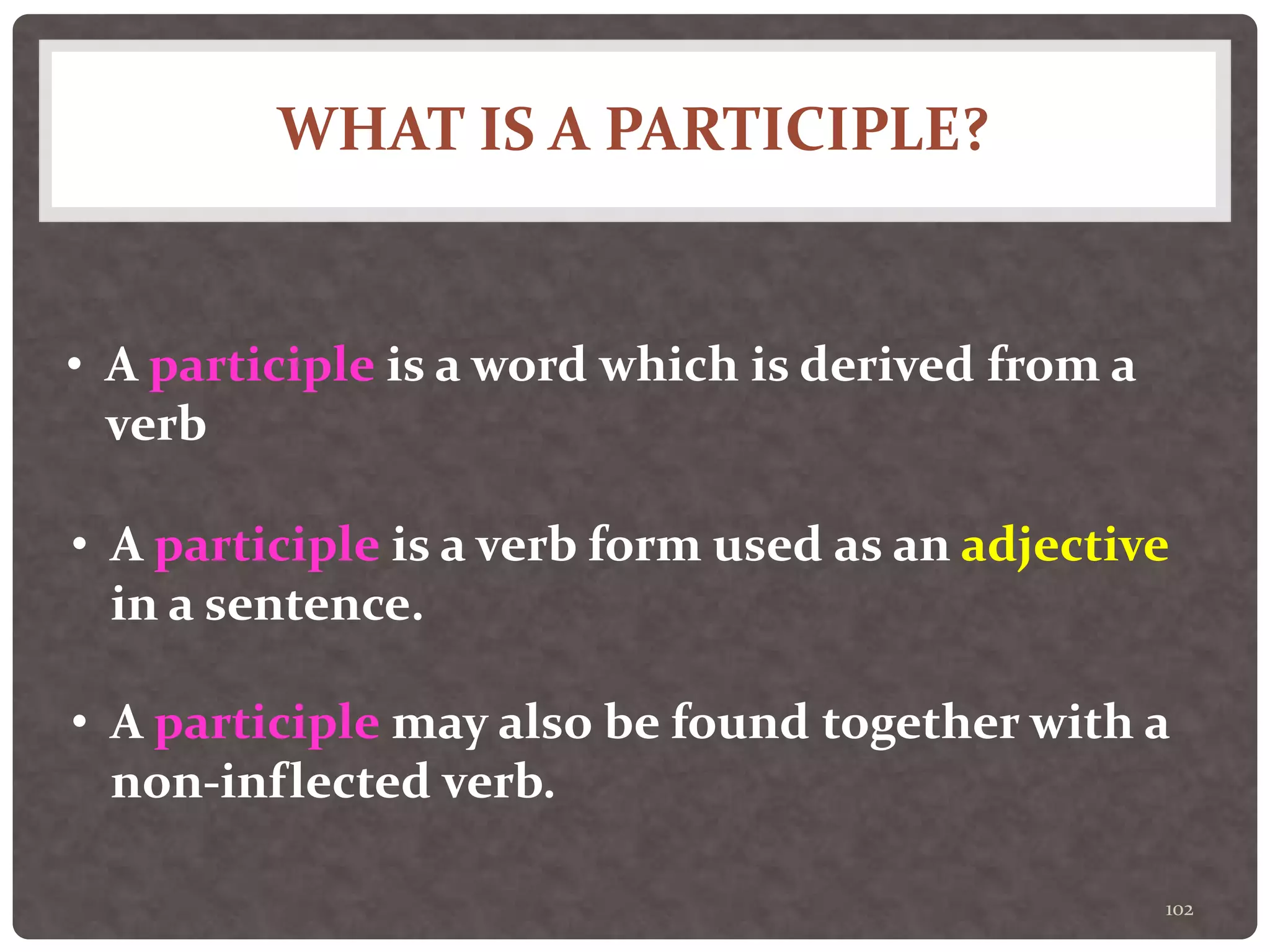 WHAT IS A PARTICIPLE?
102
• A participle is a word which is derived from a
verb
• A participle is a verb form used as an adjective
in a sentence.
• A participle may also be found together with a
non-inflected verb.
 