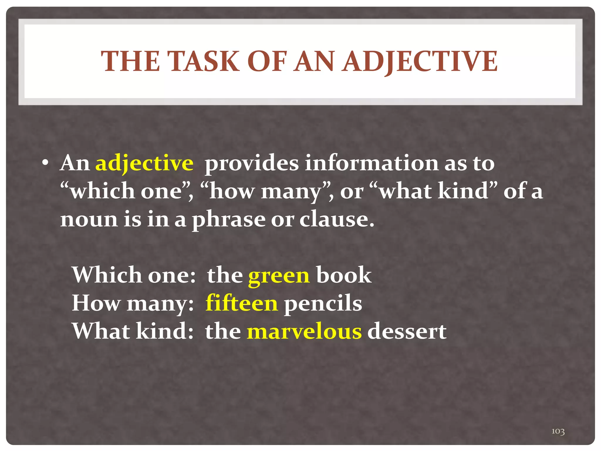 THE TASK OF AN ADJECTIVE
103
• An adjective provides information as to
“which one”, “how many”, or “what kind” of a
noun is in a phrase or clause.
Which one: the green book
How many: fifteen pencils
What kind: the marvelous dessert
 