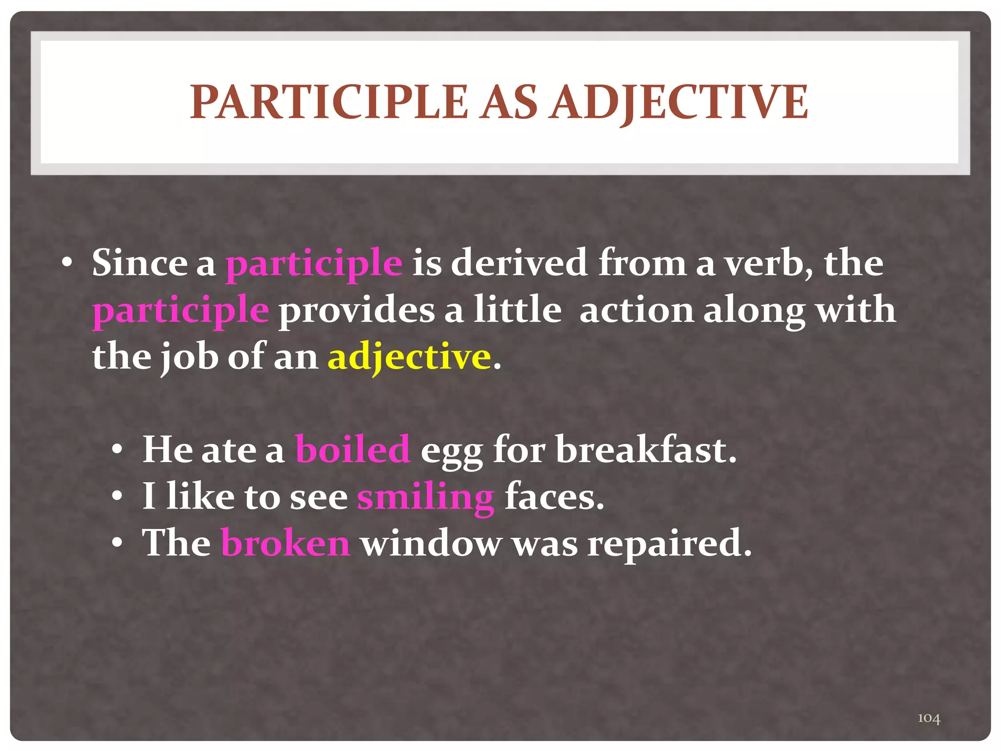 PARTICIPLE AS ADJECTIVE
104
• Since a participle is derived from a verb, the
participle provides a little action along with
the job of an adjective.
• He ate a boiled egg for breakfast.
• I like to see smiling faces.
• The broken window was repaired.
 