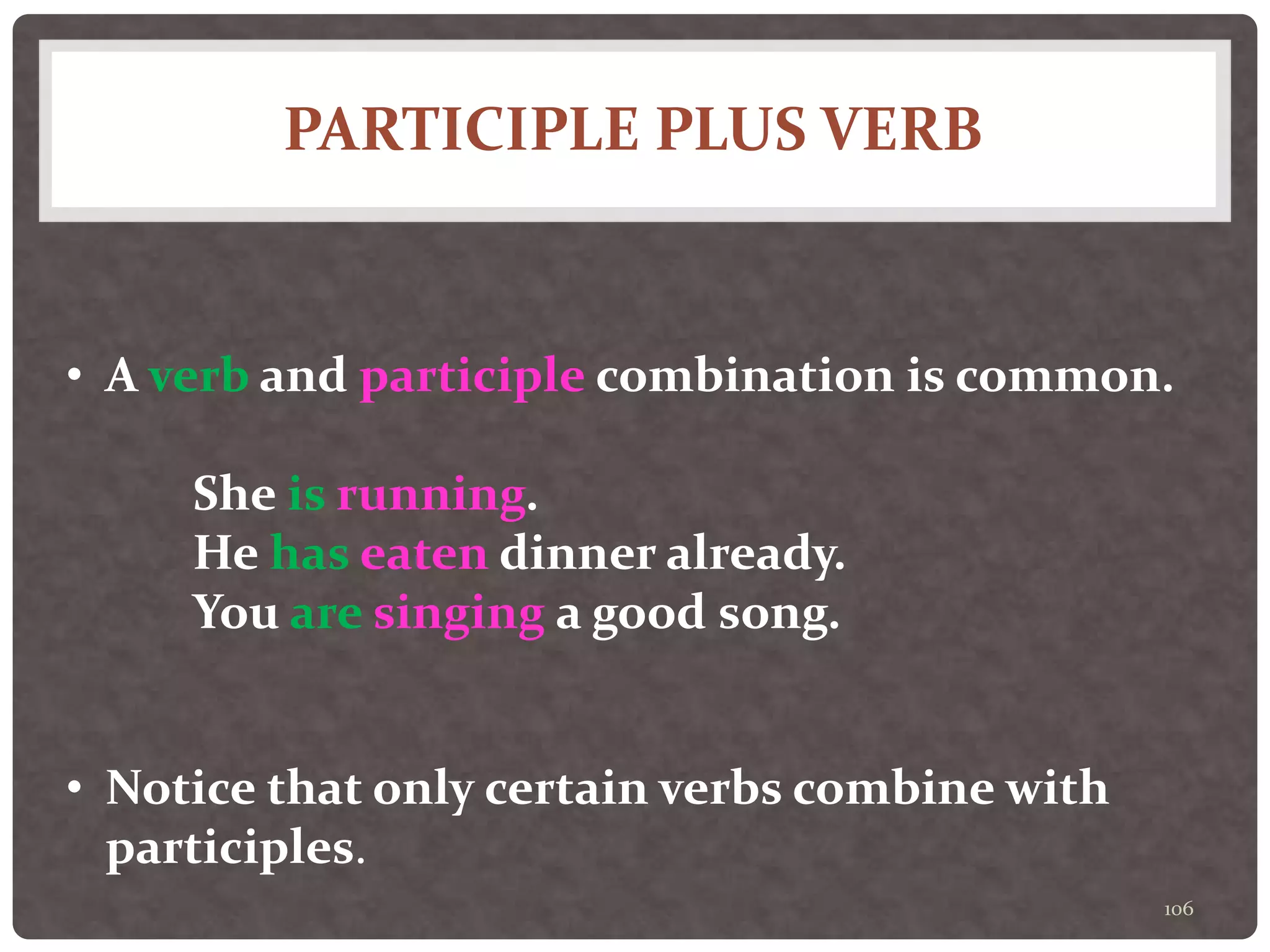 PARTICIPLE PLUS VERB
106
• A verb and participle combination is common.
She is running.
He has eaten dinner already.
You are singing a good song.
• Notice that only certain verbs combine with
participles.
 
