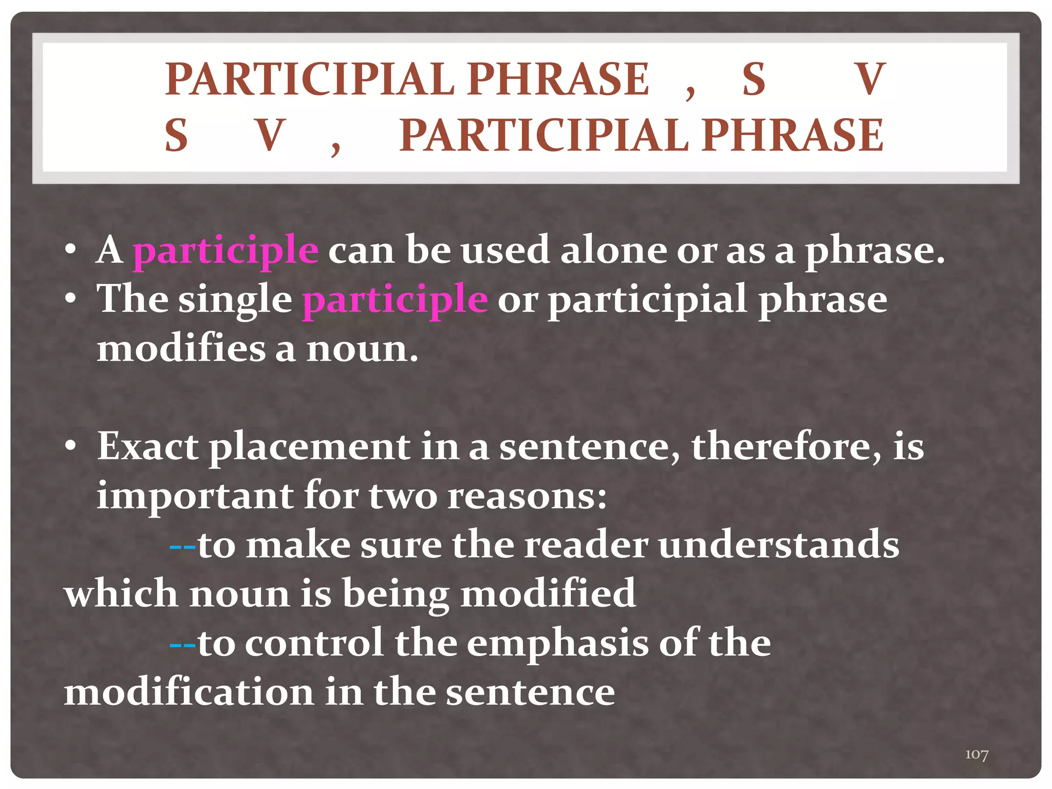 PARTICIPIAL PHRASE , S V
S V , PARTICIPIAL PHRASE
107
• A participle can be used alone or as a phrase.
• The single participle or participial phrase
modifies a noun.
• Exact placement in a sentence, therefore, is
important for two reasons:
--to make sure the reader understands
which noun is being modified
--to control the emphasis of the
modification in the sentence
 
