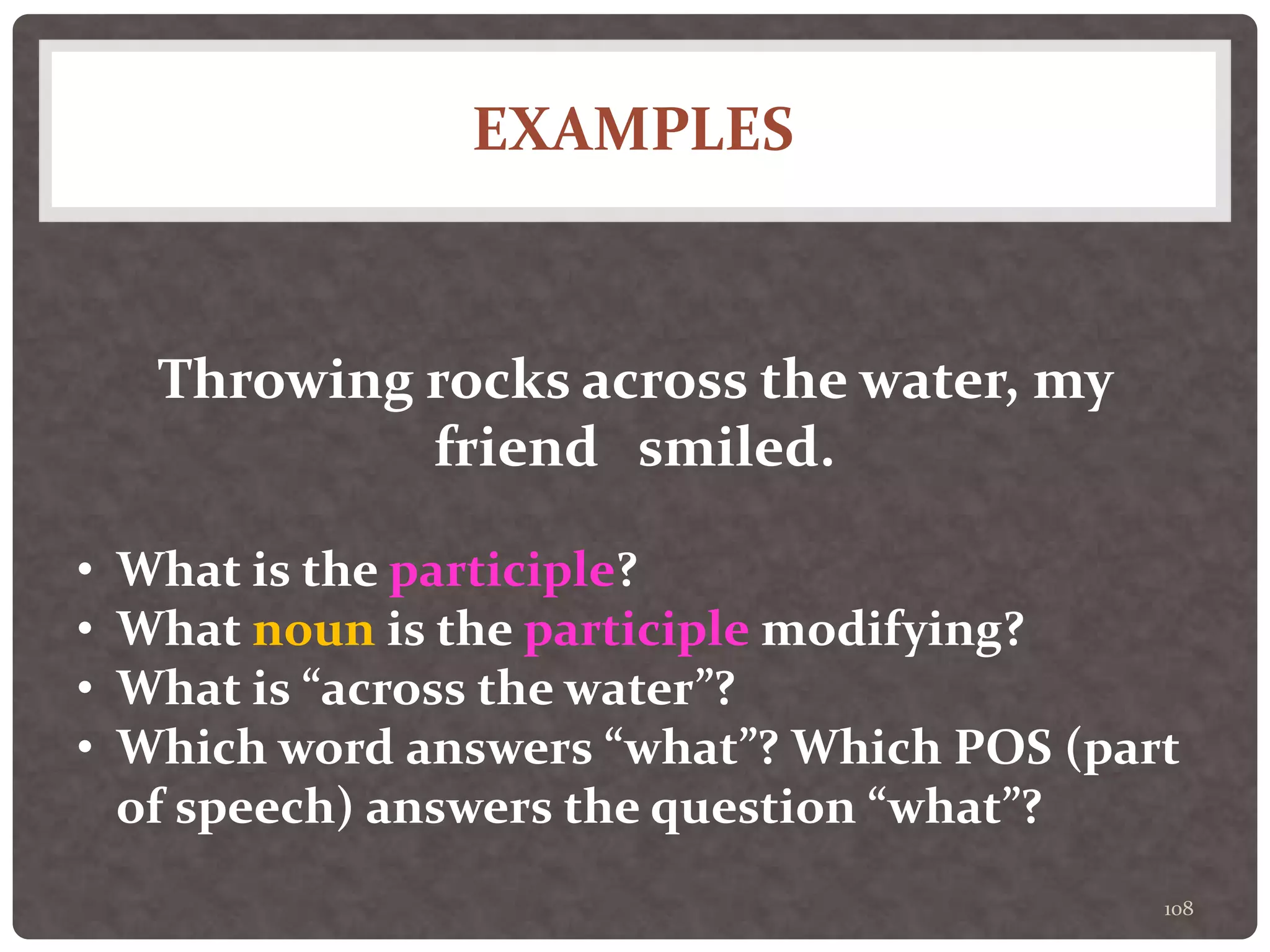EXAMPLES
108
Throwing rocks across the water, my
friend smiled.
• What is the participle?
• What noun is the participle modifying?
• What is “across the water”?
• Which word answers “what”? Which POS (part
of speech) answers the question “what”?
 