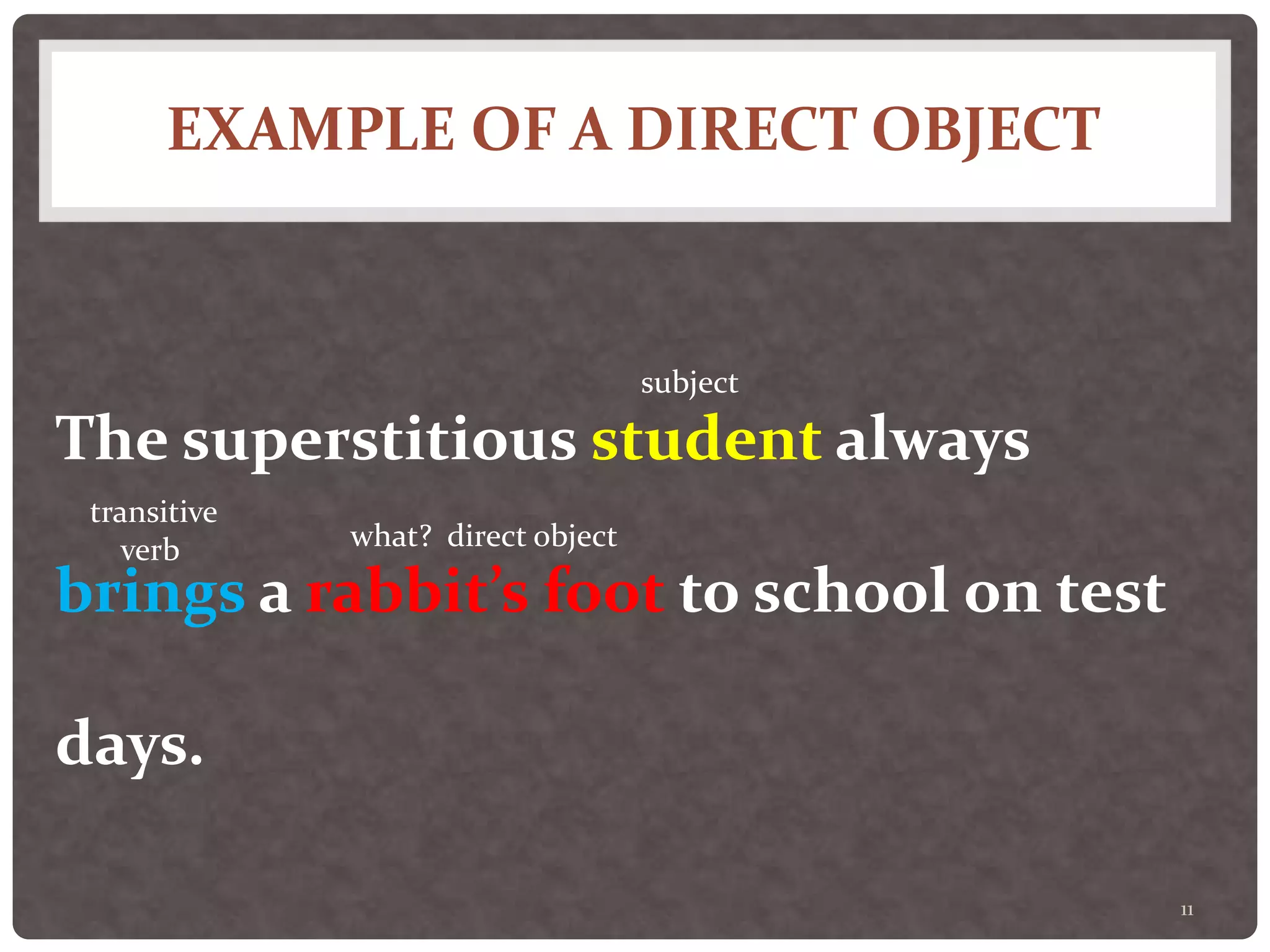 EXAMPLE OF A DIRECT OBJECT
11
The superstitious student always
brings a rabbit’s foot to school on test
days.
subject
transitive
verb what? direct object
 