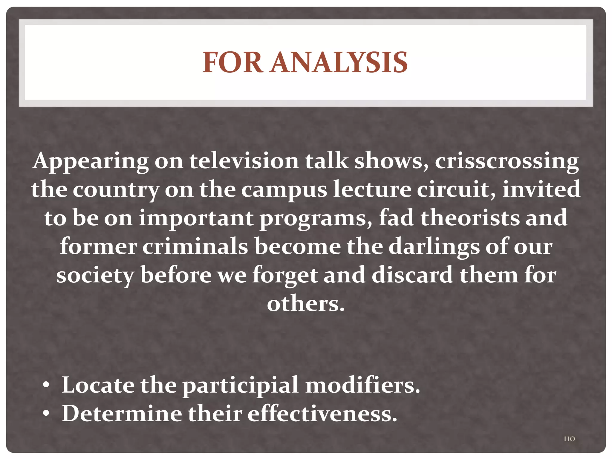 FOR ANALYSIS
110
Appearing on television talk shows, crisscrossing
the country on the campus lecture circuit, invited
to be on important programs, fad theorists and
former criminals become the darlings of our
society before we forget and discard them for
others.
• Locate the participial modifiers.
• Determine their effectiveness.
 