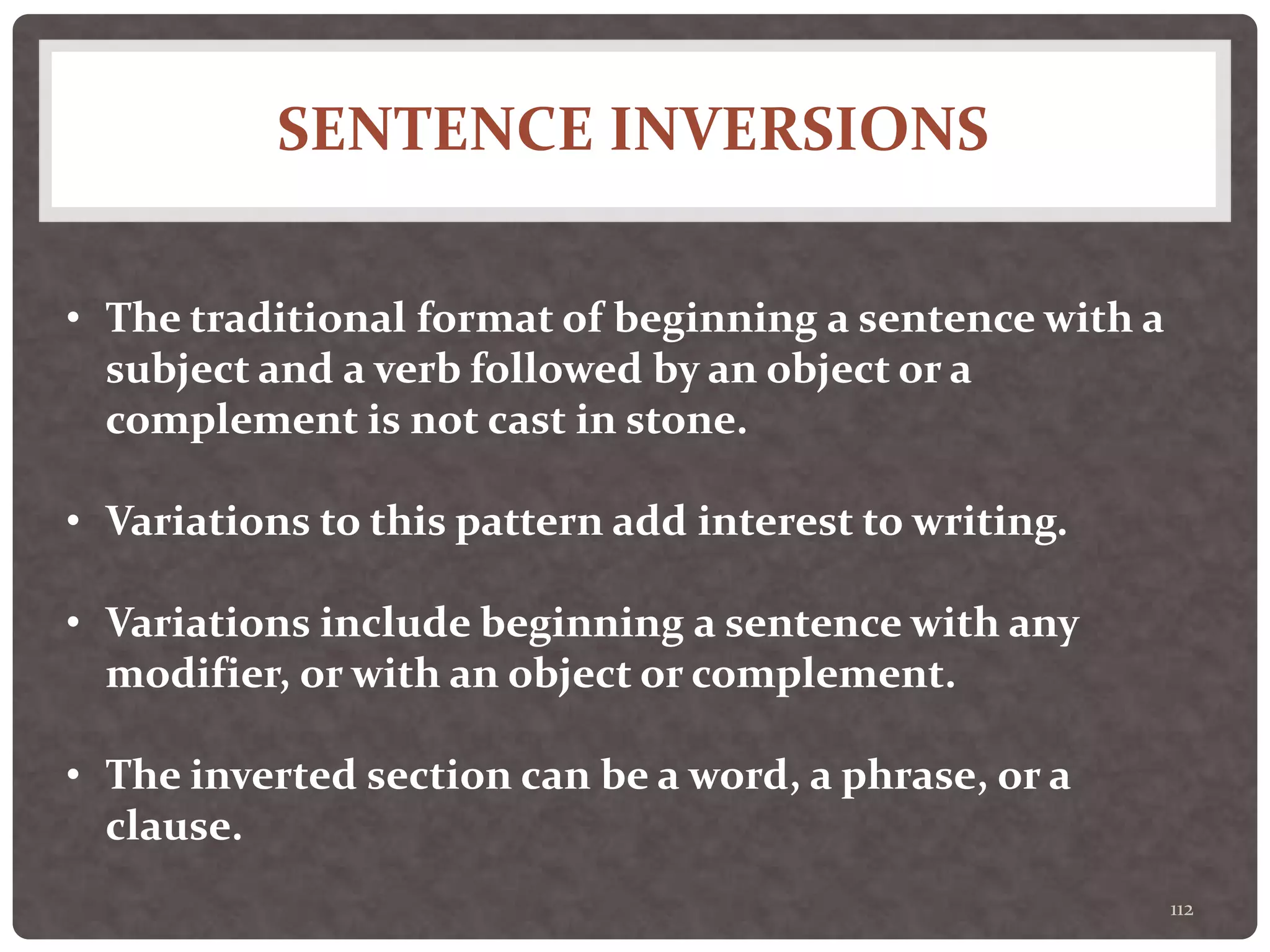 SENTENCE INVERSIONS
112
• The traditional format of beginning a sentence with a
subject and a verb followed by an object or a
complement is not cast in stone.
• Variations to this pattern add interest to writing.
• Variations include beginning a sentence with any
modifier, or with an object or complement.
• The inverted section can be a word, a phrase, or a
clause.
 