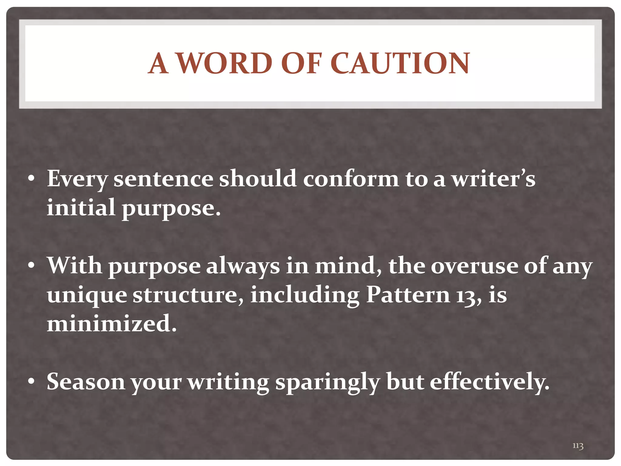 A WORD OF CAUTION
113
• Every sentence should conform to a writer’s
initial purpose.
• With purpose always in mind, the overuse of any
unique structure, including Pattern 13, is
minimized.
• Season your writing sparingly but effectively.
 