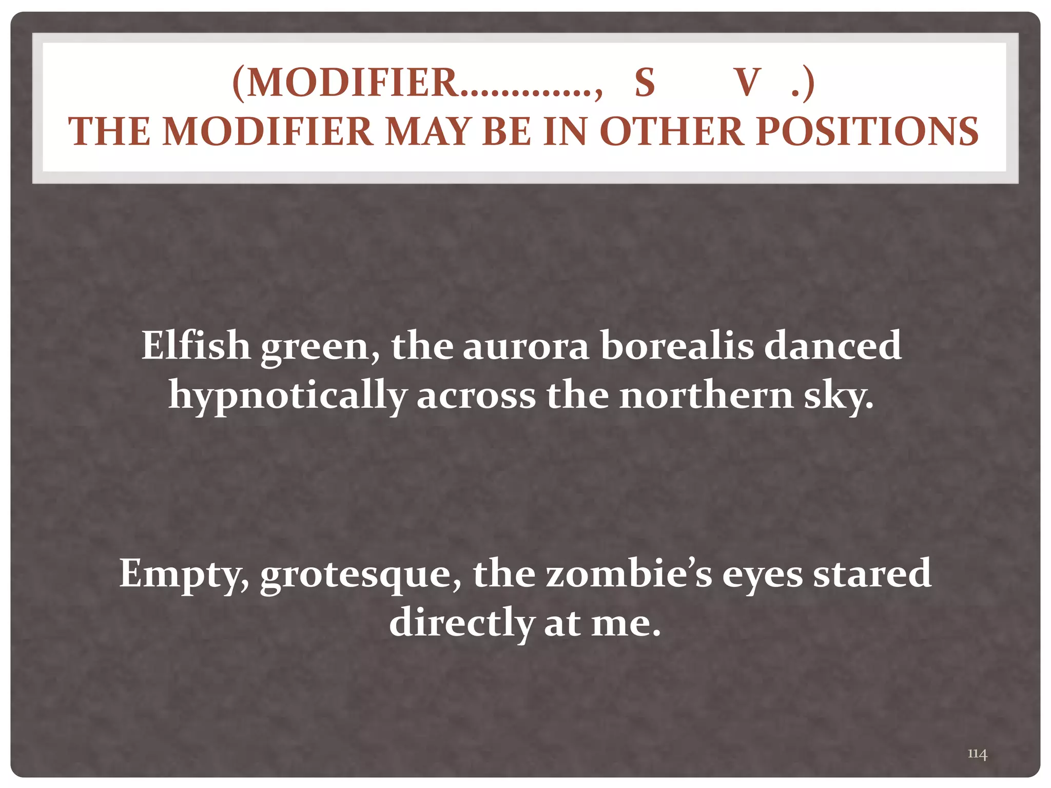 (MODIFIER…………., S V .)
THE MODIFIER MAY BE IN OTHER POSITIONS
114
Elfish green, the aurora borealis danced
hypnotically across the northern sky.
Empty, grotesque, the zombie’s eyes stared
directly at me.
 