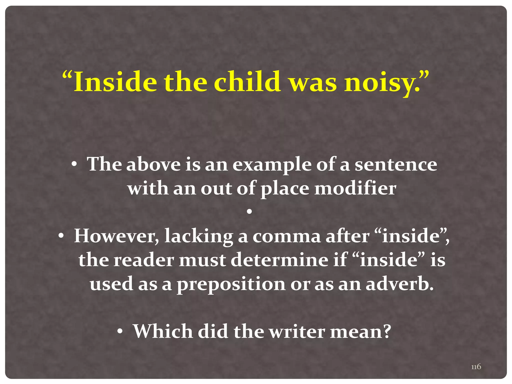 116
“Inside the child was noisy.”
• The above is an example of a sentence
with an out of place modifier
•
• However, lacking a comma after “inside”,
the reader must determine if “inside” is
used as a preposition or as an adverb.
• Which did the writer mean?
 