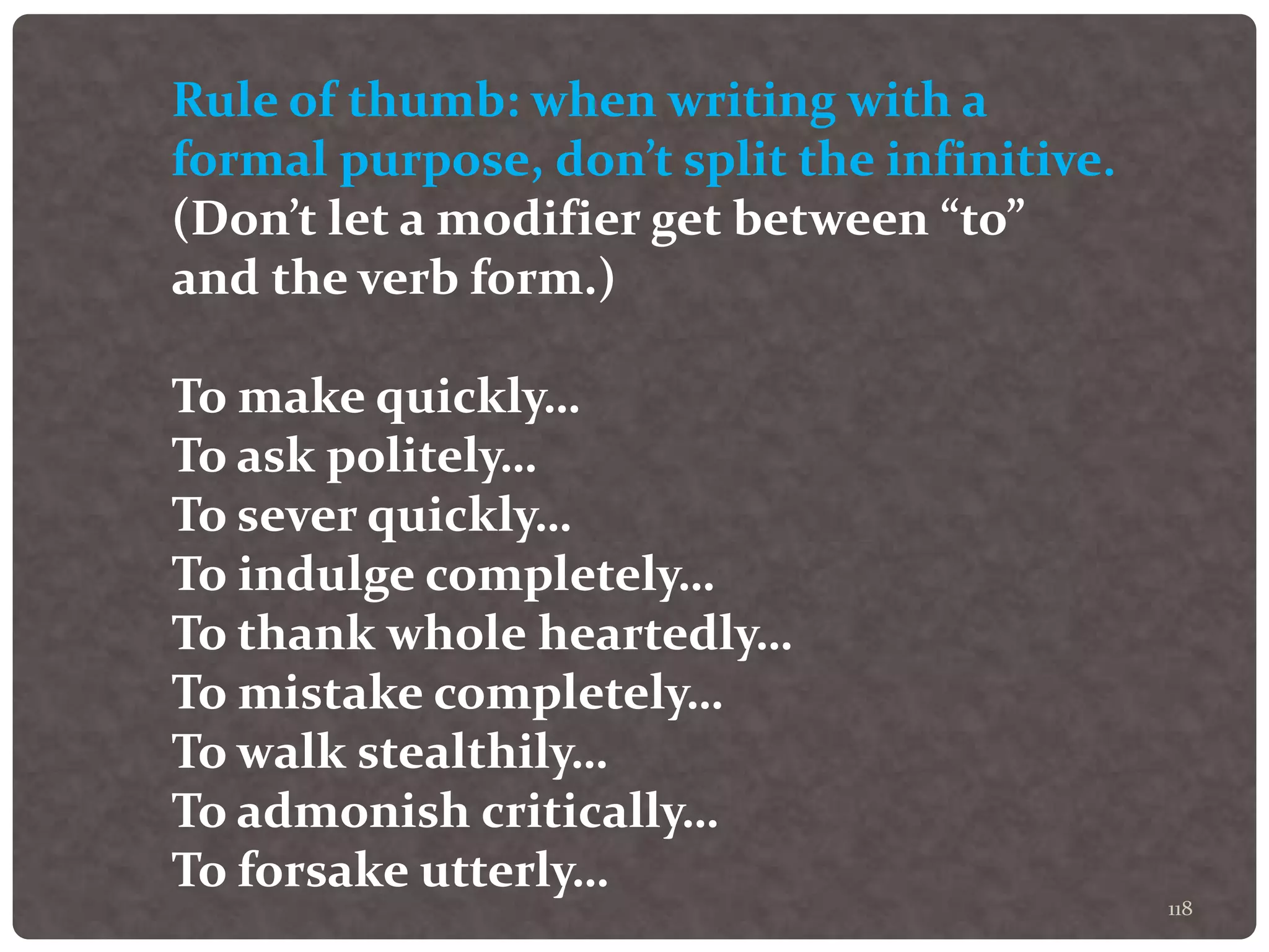 118
Rule of thumb: when writing with a
formal purpose, don’t split the infinitive.
(Don’t let a modifier get between “to”
and the verb form.)
To make quickly…
To ask politely…
To sever quickly…
To indulge completely…
To thank whole heartedly…
To mistake completely…
To walk stealthily…
To admonish critically…
To forsake utterly…
 