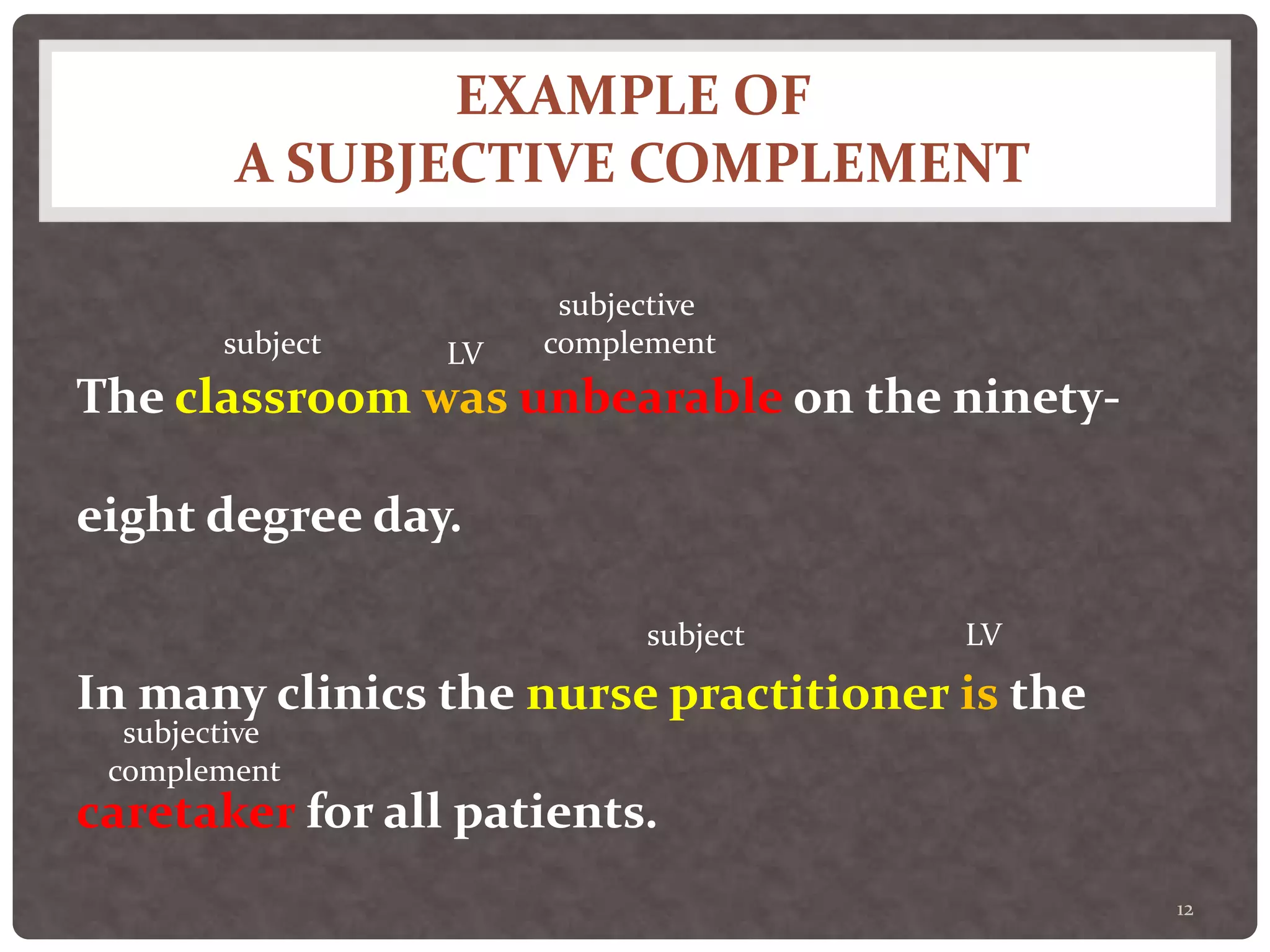 EXAMPLE OF
A SUBJECTIVE COMPLEMENT
12
The classroom was unbearable on the ninety-
eight degree day.
In many clinics the nurse practitioner is the
caretaker for all patients.
subject LV
subjective
complement
subject LV
subjective
complement
 