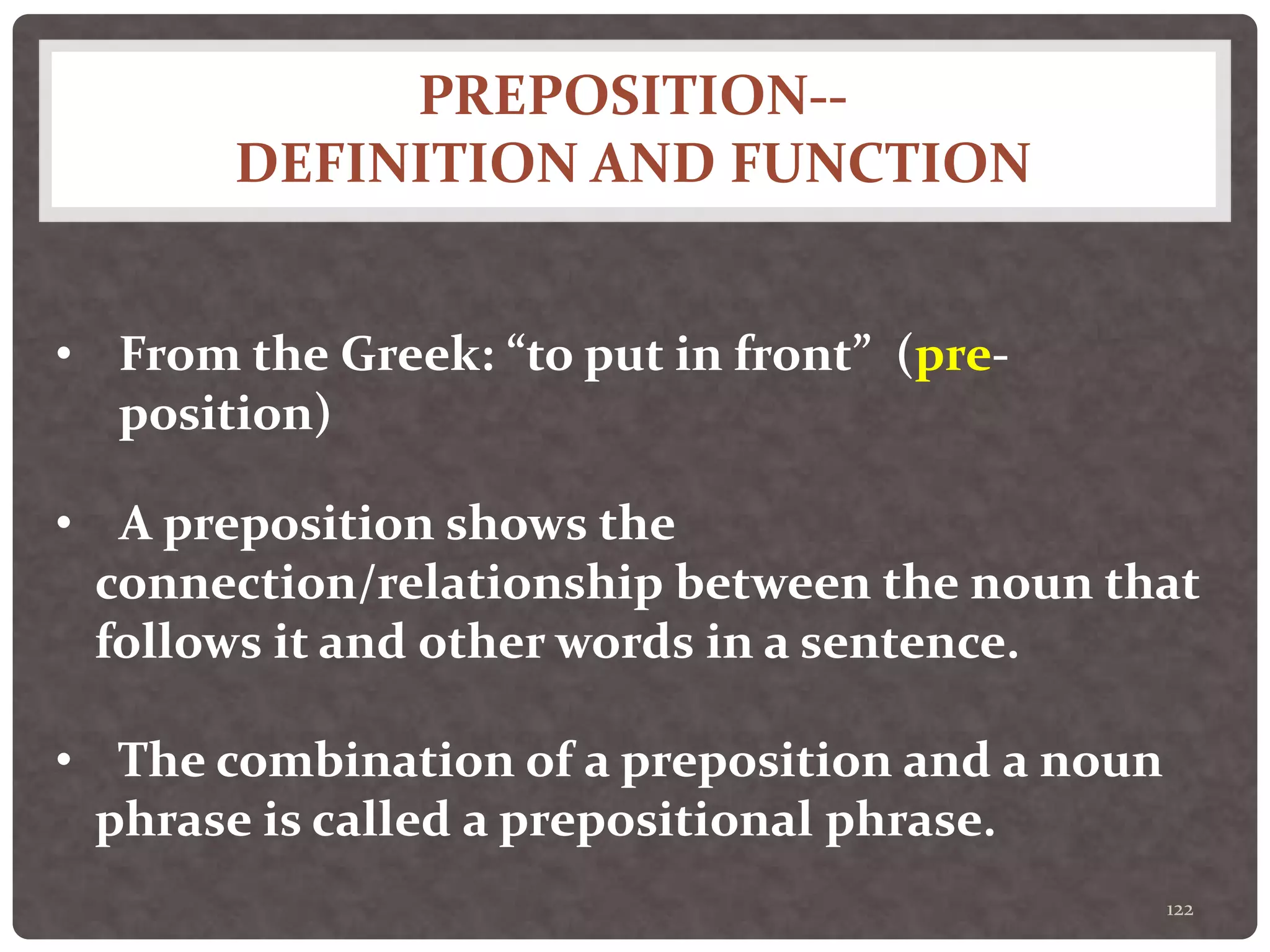 PREPOSITION--
DEFINITION AND FUNCTION
122
• From the Greek: “to put in front” (pre-
position)
• A preposition shows the
connection/relationship between the noun that
follows it and other words in a sentence.
• The combination of a preposition and a noun
phrase is called a prepositional phrase.
 