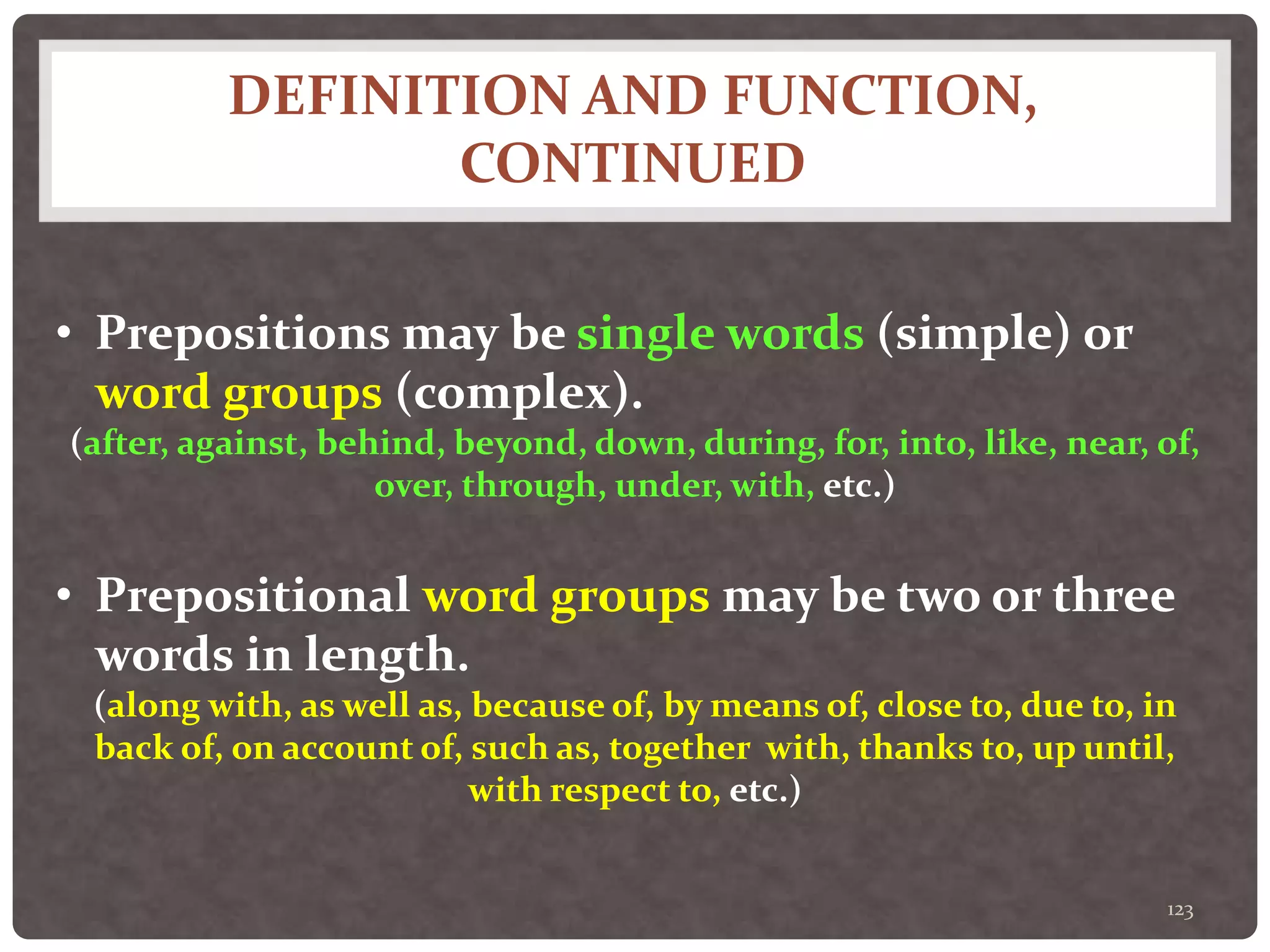 DEFINITION AND FUNCTION,
CONTINUED
123
• Prepositions may be single words (simple) or
word groups (complex).
(after, against, behind, beyond, down, during, for, into, like, near, of,
over, through, under, with, etc.)
• Prepositional word groups may be two or three
words in length.
(along with, as well as, because of, by means of, close to, due to, in
back of, on account of, such as, together with, thanks to, up until,
with respect to, etc.)
 