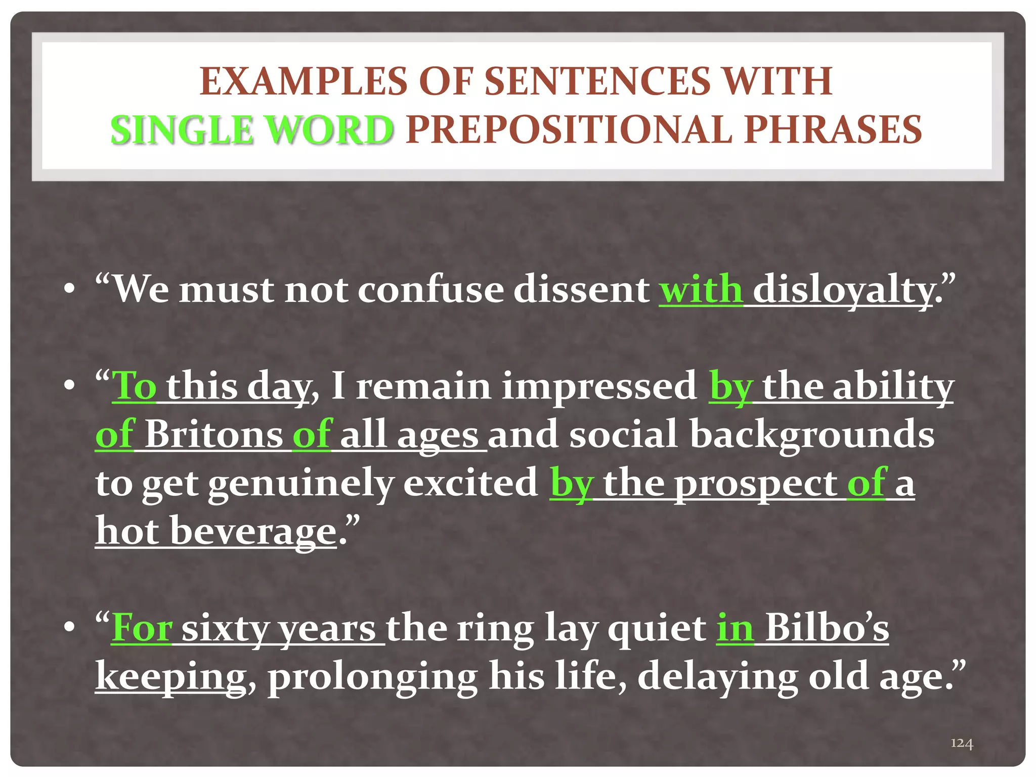 EXAMPLES OF SENTENCES WITH
SINGLE WORD PREPOSITIONAL PHRASES
124
• “We must not confuse dissent with disloyalty.”
• “To this day, I remain impressed by the ability
of Britons of all ages and social backgrounds
to get genuinely excited by the prospect of a
hot beverage.”
• “For sixty years the ring lay quiet in Bilbo’s
keeping, prolonging his life, delaying old age.”
 