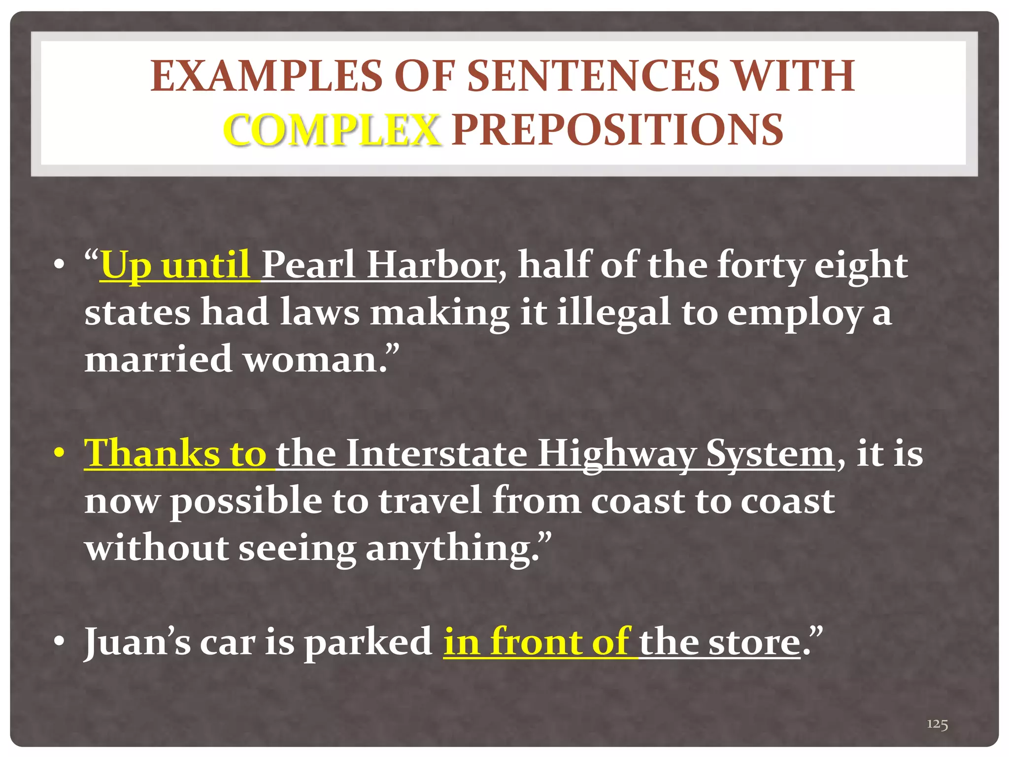 EXAMPLES OF SENTENCES WITH
COMPLEX PREPOSITIONS
125
• “Up until Pearl Harbor, half of the forty eight
states had laws making it illegal to employ a
married woman.”
• Thanks to the Interstate Highway System, it is
now possible to travel from coast to coast
without seeing anything.”
• Juan’s car is parked in front of the store.”
 