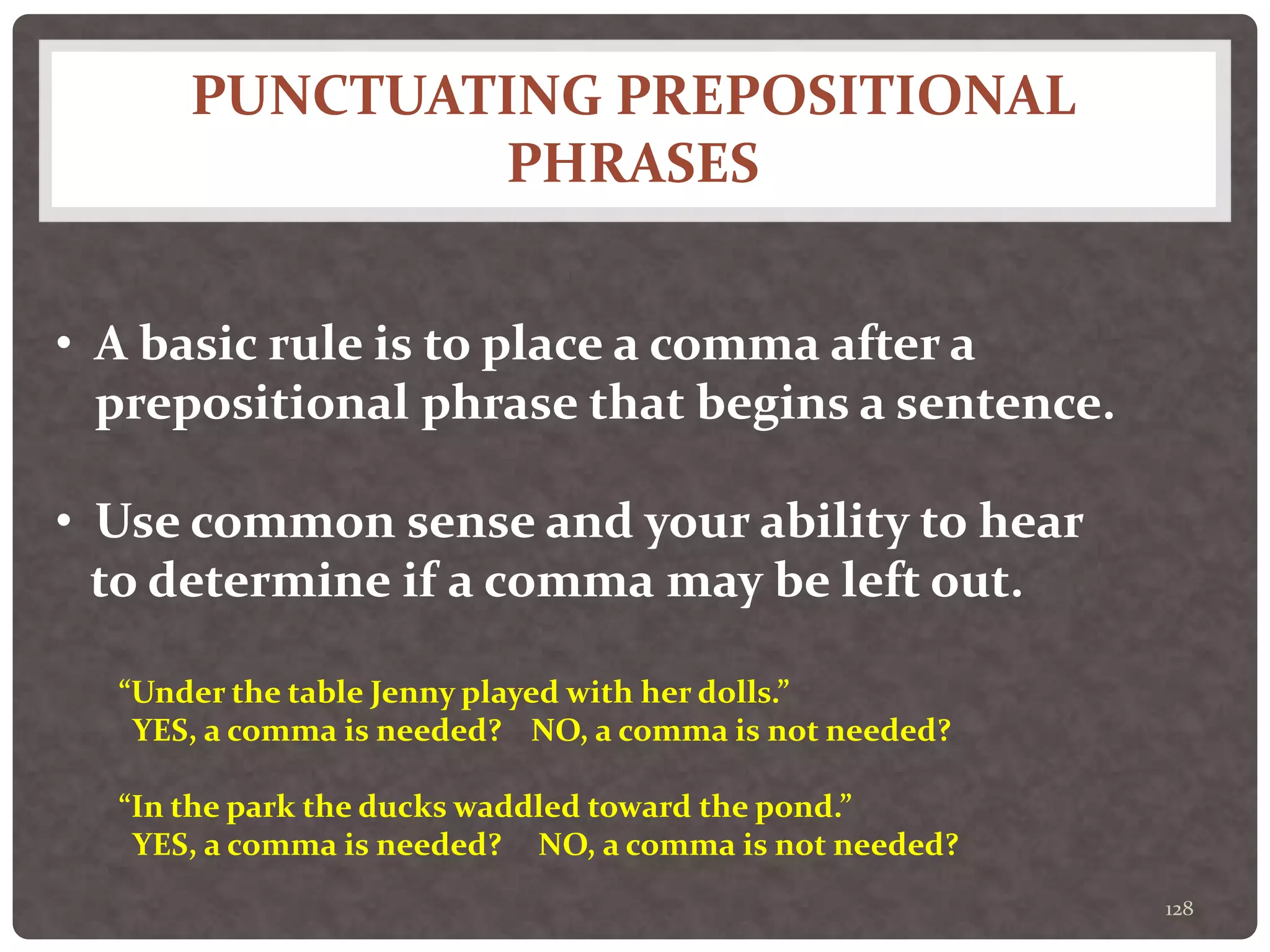 PUNCTUATING PREPOSITIONAL
PHRASES
128
• A basic rule is to place a comma after a
prepositional phrase that begins a sentence.
• Use common sense and your ability to hear
to determine if a comma may be left out.
“Under the table Jenny played with her dolls.”
YES, a comma is needed? NO, a comma is not needed?
“In the park the ducks waddled toward the pond.”
YES, a comma is needed? NO, a comma is not needed?
 
