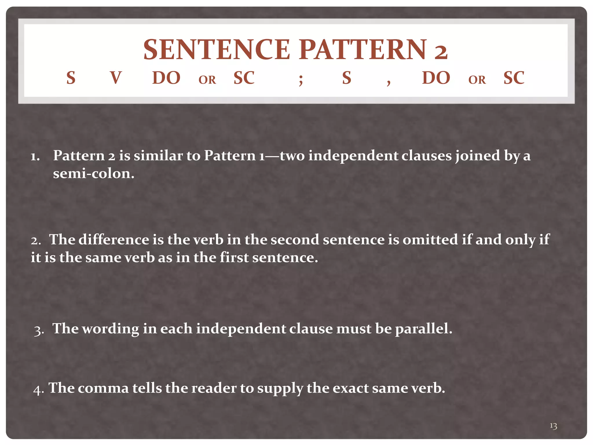 SENTENCE PATTERN 2
S V DO OR SC ; S , DO OR SC
13
1. Pattern 2 is similar to Pattern 1—two independent clauses joined by a
semi-colon.
2. The difference is the verb in the second sentence is omitted if and only if
it is the same verb as in the first sentence.
3. The wording in each independent clause must be parallel.
4. The comma tells the reader to supply the exact same verb.
 
