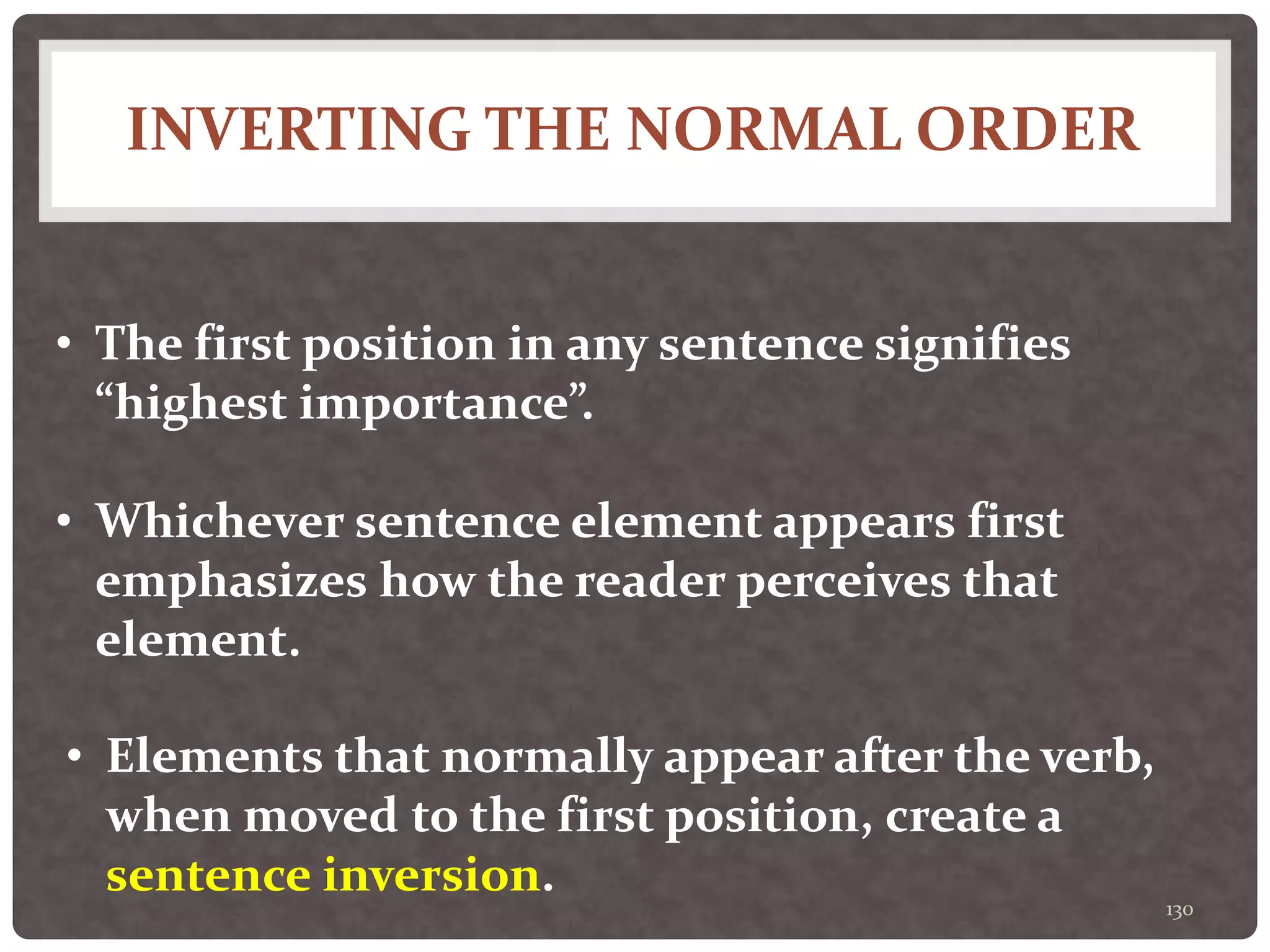 INVERTING THE NORMAL ORDER
130
• The first position in any sentence signifies
“highest importance”.
• Whichever sentence element appears first
emphasizes how the reader perceives that
element.
• Elements that normally appear after the verb,
when moved to the first position, create a
sentence inversion.
 