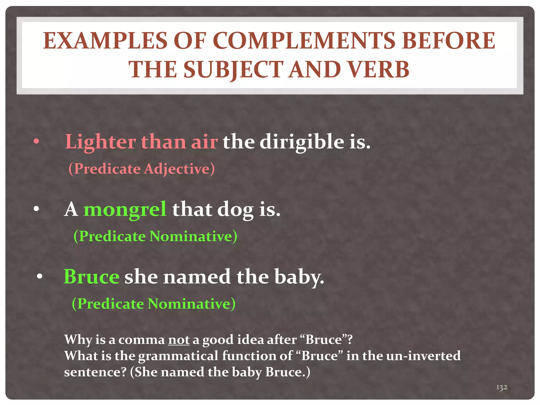 EXAMPLES OF COMPLEMENTS BEFORE
THE SUBJECT AND VERB
132
• Lighter than air the dirigible is.
(Predicate Adjective)
• A mongrel that dog is.
(Predicate Nominative)
• Bruce she named the baby.
(Predicate Nominative)
Why is a comma not a good idea after “Bruce”?
What is the grammatical function of “Bruce” in the un-inverted
sentence? (She named the baby Bruce.)
 